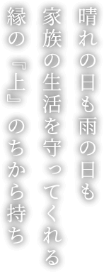 晴れの日も雨の日も 家族の生活を守ってくれる 縁の『上』のちから持ち